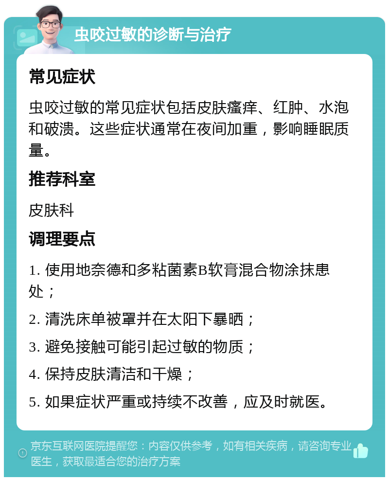 虫咬过敏的诊断与治疗 常见症状 虫咬过敏的常见症状包括皮肤瘙痒、红肿、水泡和破溃。这些症状通常在夜间加重，影响睡眠质量。 推荐科室 皮肤科 调理要点 1. 使用地奈德和多粘菌素B软膏混合物涂抹患处； 2. 清洗床单被罩并在太阳下暴晒； 3. 避免接触可能引起过敏的物质； 4. 保持皮肤清洁和干燥； 5. 如果症状严重或持续不改善，应及时就医。