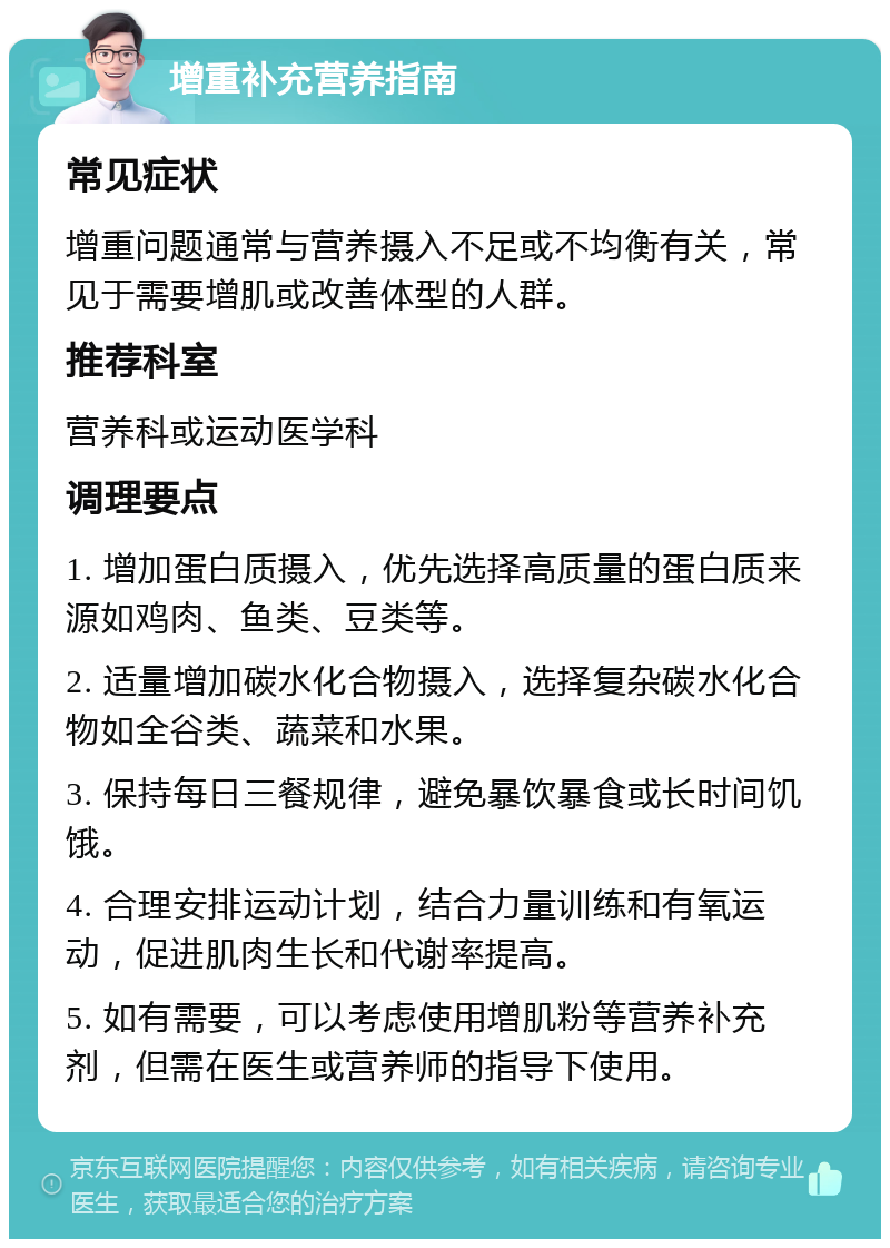 增重补充营养指南 常见症状 增重问题通常与营养摄入不足或不均衡有关，常见于需要增肌或改善体型的人群。 推荐科室 营养科或运动医学科 调理要点 1. 增加蛋白质摄入，优先选择高质量的蛋白质来源如鸡肉、鱼类、豆类等。 2. 适量增加碳水化合物摄入，选择复杂碳水化合物如全谷类、蔬菜和水果。 3. 保持每日三餐规律，避免暴饮暴食或长时间饥饿。 4. 合理安排运动计划，结合力量训练和有氧运动，促进肌肉生长和代谢率提高。 5. 如有需要，可以考虑使用增肌粉等营养补充剂，但需在医生或营养师的指导下使用。