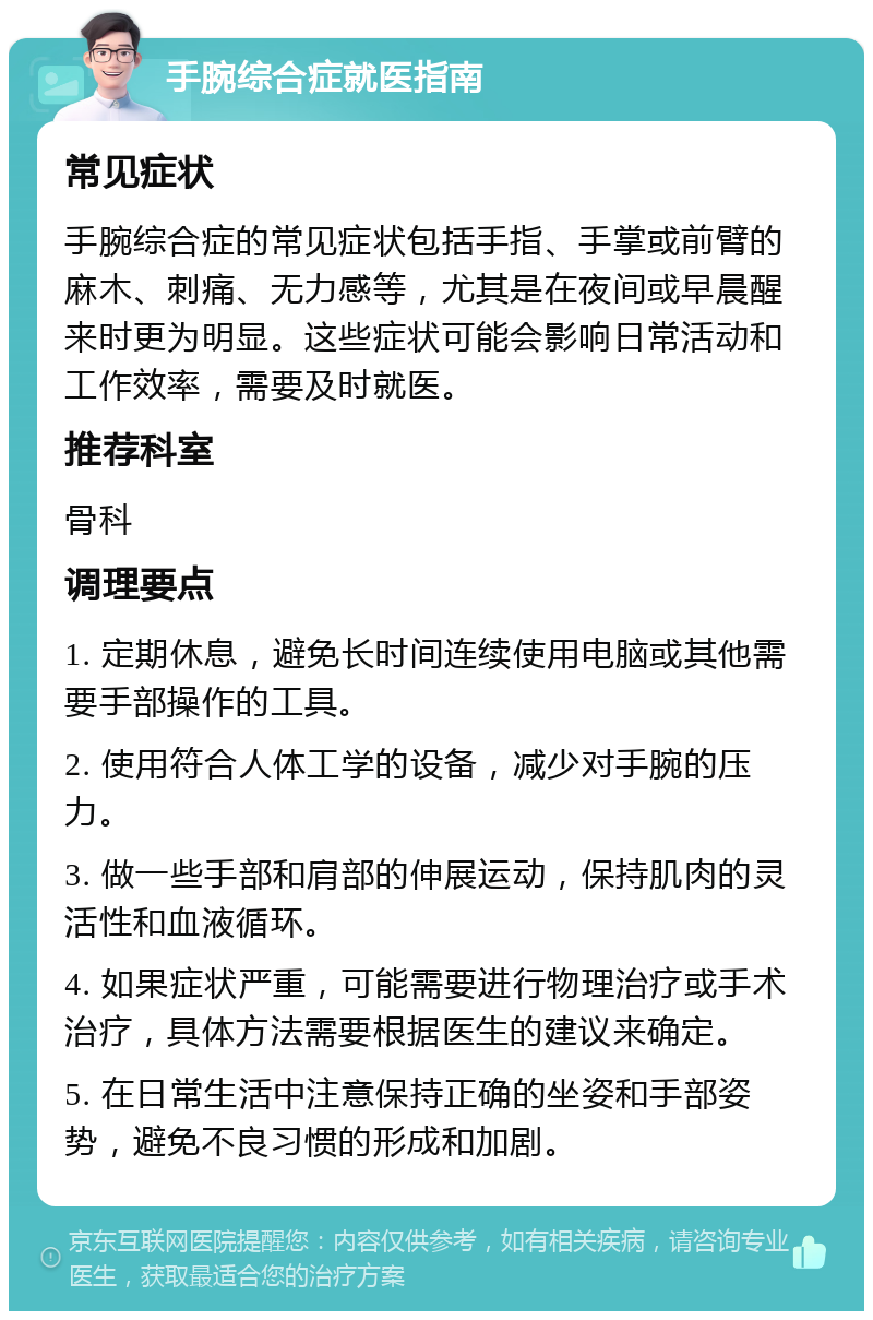 手腕综合症就医指南 常见症状 手腕综合症的常见症状包括手指、手掌或前臂的麻木、刺痛、无力感等，尤其是在夜间或早晨醒来时更为明显。这些症状可能会影响日常活动和工作效率，需要及时就医。 推荐科室 骨科 调理要点 1. 定期休息，避免长时间连续使用电脑或其他需要手部操作的工具。 2. 使用符合人体工学的设备，减少对手腕的压力。 3. 做一些手部和肩部的伸展运动，保持肌肉的灵活性和血液循环。 4. 如果症状严重，可能需要进行物理治疗或手术治疗，具体方法需要根据医生的建议来确定。 5. 在日常生活中注意保持正确的坐姿和手部姿势，避免不良习惯的形成和加剧。