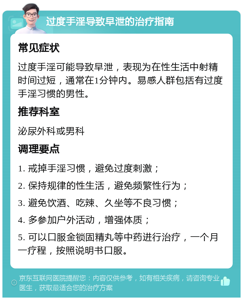 过度手淫导致早泄的治疗指南 常见症状 过度手淫可能导致早泄，表现为在性生活中射精时间过短，通常在1分钟内。易感人群包括有过度手淫习惯的男性。 推荐科室 泌尿外科或男科 调理要点 1. 戒掉手淫习惯，避免过度刺激； 2. 保持规律的性生活，避免频繁性行为； 3. 避免饮酒、吃辣、久坐等不良习惯； 4. 多参加户外活动，增强体质； 5. 可以口服金锁固精丸等中药进行治疗，一个月一疗程，按照说明书口服。