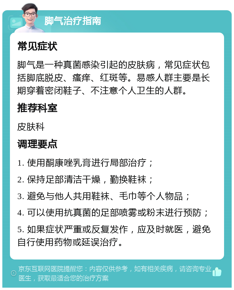 脚气治疗指南 常见症状 脚气是一种真菌感染引起的皮肤病，常见症状包括脚底脱皮、瘙痒、红斑等。易感人群主要是长期穿着密闭鞋子、不注意个人卫生的人群。 推荐科室 皮肤科 调理要点 1. 使用酮康唑乳膏进行局部治疗； 2. 保持足部清洁干燥，勤换鞋袜； 3. 避免与他人共用鞋袜、毛巾等个人物品； 4. 可以使用抗真菌的足部喷雾或粉末进行预防； 5. 如果症状严重或反复发作，应及时就医，避免自行使用药物或延误治疗。