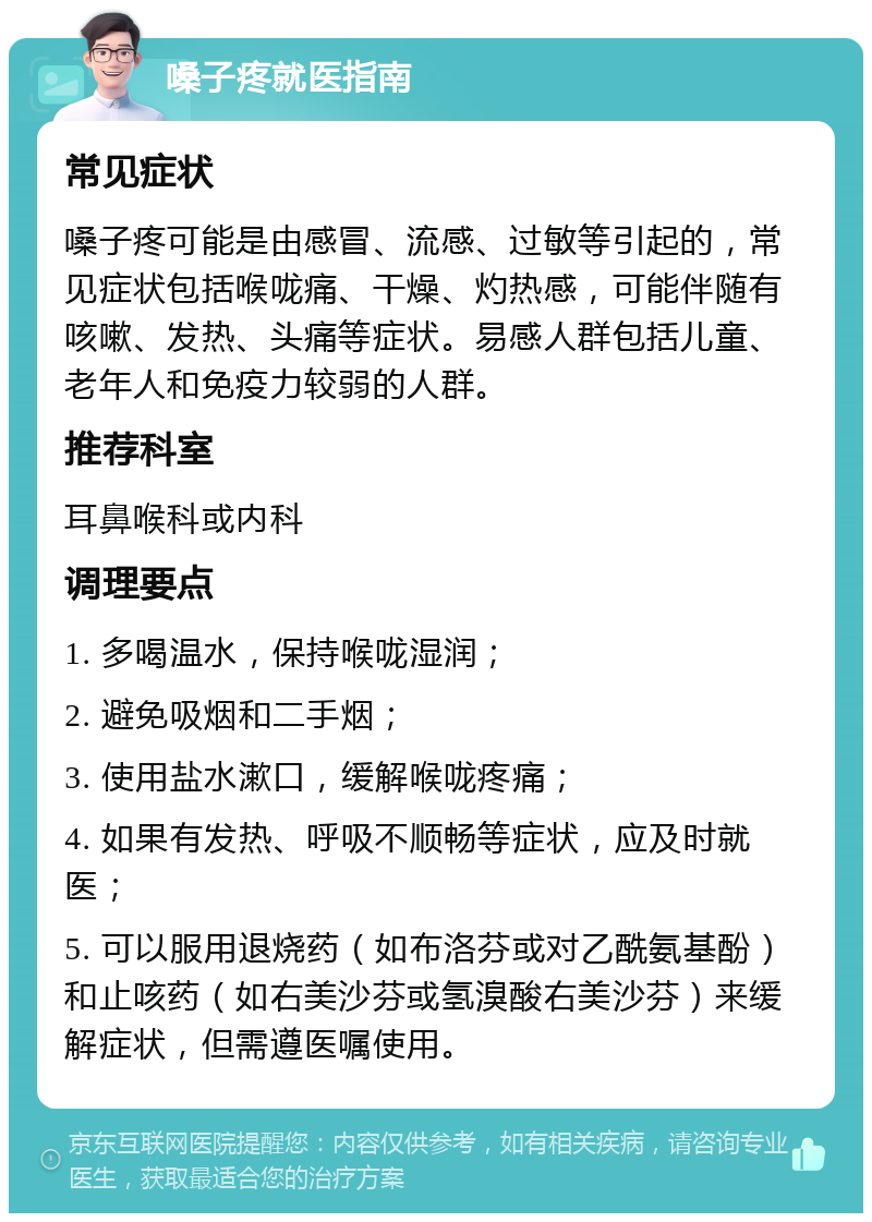 嗓子疼就医指南 常见症状 嗓子疼可能是由感冒、流感、过敏等引起的，常见症状包括喉咙痛、干燥、灼热感，可能伴随有咳嗽、发热、头痛等症状。易感人群包括儿童、老年人和免疫力较弱的人群。 推荐科室 耳鼻喉科或内科 调理要点 1. 多喝温水，保持喉咙湿润； 2. 避免吸烟和二手烟； 3. 使用盐水漱口，缓解喉咙疼痛； 4. 如果有发热、呼吸不顺畅等症状，应及时就医； 5. 可以服用退烧药（如布洛芬或对乙酰氨基酚）和止咳药（如右美沙芬或氢溴酸右美沙芬）来缓解症状，但需遵医嘱使用。