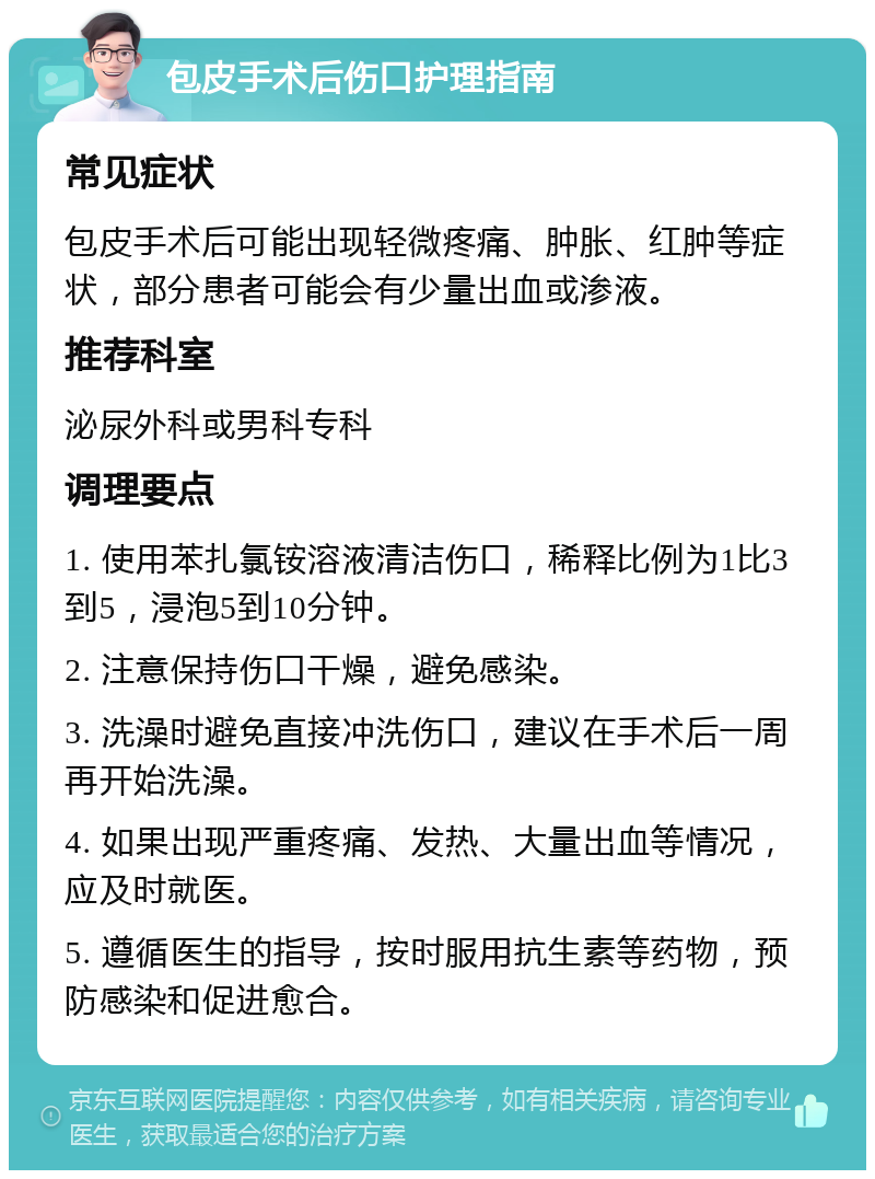 包皮手术后伤口护理指南 常见症状 包皮手术后可能出现轻微疼痛、肿胀、红肿等症状，部分患者可能会有少量出血或渗液。 推荐科室 泌尿外科或男科专科 调理要点 1. 使用苯扎氯铵溶液清洁伤口，稀释比例为1比3到5，浸泡5到10分钟。 2. 注意保持伤口干燥，避免感染。 3. 洗澡时避免直接冲洗伤口，建议在手术后一周再开始洗澡。 4. 如果出现严重疼痛、发热、大量出血等情况，应及时就医。 5. 遵循医生的指导，按时服用抗生素等药物，预防感染和促进愈合。