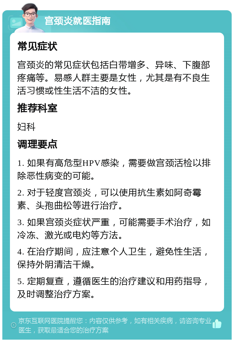 宫颈炎就医指南 常见症状 宫颈炎的常见症状包括白带增多、异味、下腹部疼痛等。易感人群主要是女性，尤其是有不良生活习惯或性生活不洁的女性。 推荐科室 妇科 调理要点 1. 如果有高危型HPV感染，需要做宫颈活检以排除恶性病变的可能。 2. 对于轻度宫颈炎，可以使用抗生素如阿奇霉素、头孢曲松等进行治疗。 3. 如果宫颈炎症状严重，可能需要手术治疗，如冷冻、激光或电灼等方法。 4. 在治疗期间，应注意个人卫生，避免性生活，保持外阴清洁干燥。 5. 定期复查，遵循医生的治疗建议和用药指导，及时调整治疗方案。