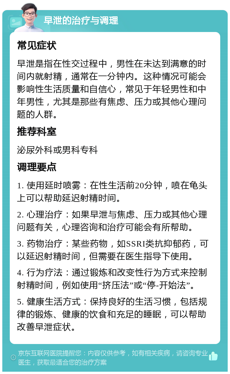 早泄的治疗与调理 常见症状 早泄是指在性交过程中，男性在未达到满意的时间内就射精，通常在一分钟内。这种情况可能会影响性生活质量和自信心，常见于年轻男性和中年男性，尤其是那些有焦虑、压力或其他心理问题的人群。 推荐科室 泌尿外科或男科专科 调理要点 1. 使用延时喷雾：在性生活前20分钟，喷在龟头上可以帮助延迟射精时间。 2. 心理治疗：如果早泄与焦虑、压力或其他心理问题有关，心理咨询和治疗可能会有所帮助。 3. 药物治疗：某些药物，如SSRI类抗抑郁药，可以延迟射精时间，但需要在医生指导下使用。 4. 行为疗法：通过锻炼和改变性行为方式来控制射精时间，例如使用“挤压法”或“停-开始法”。 5. 健康生活方式：保持良好的生活习惯，包括规律的锻炼、健康的饮食和充足的睡眠，可以帮助改善早泄症状。