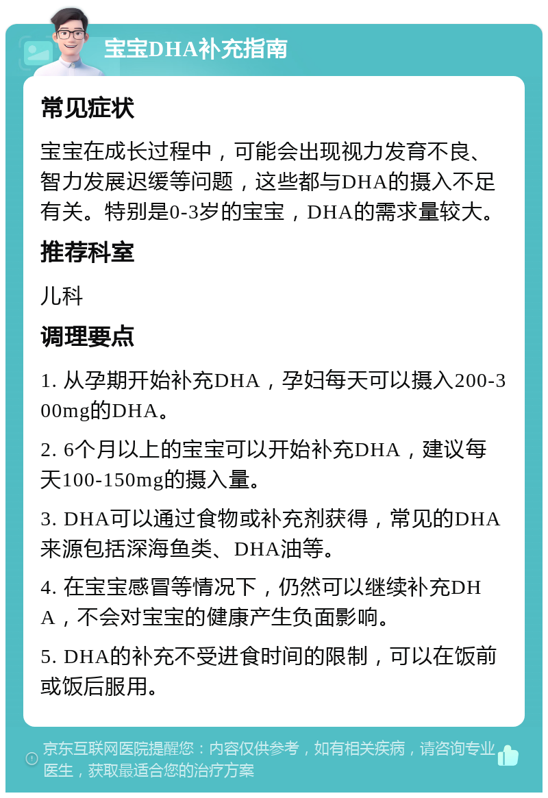 宝宝DHA补充指南 常见症状 宝宝在成长过程中，可能会出现视力发育不良、智力发展迟缓等问题，这些都与DHA的摄入不足有关。特别是0-3岁的宝宝，DHA的需求量较大。 推荐科室 儿科 调理要点 1. 从孕期开始补充DHA，孕妇每天可以摄入200-300mg的DHA。 2. 6个月以上的宝宝可以开始补充DHA，建议每天100-150mg的摄入量。 3. DHA可以通过食物或补充剂获得，常见的DHA来源包括深海鱼类、DHA油等。 4. 在宝宝感冒等情况下，仍然可以继续补充DHA，不会对宝宝的健康产生负面影响。 5. DHA的补充不受进食时间的限制，可以在饭前或饭后服用。