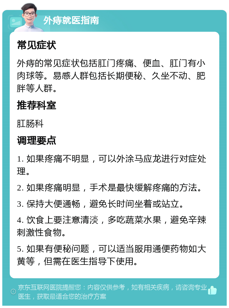 外痔就医指南 常见症状 外痔的常见症状包括肛门疼痛、便血、肛门有小肉球等。易感人群包括长期便秘、久坐不动、肥胖等人群。 推荐科室 肛肠科 调理要点 1. 如果疼痛不明显，可以外涂马应龙进行对症处理。 2. 如果疼痛明显，手术是最快缓解疼痛的方法。 3. 保持大便通畅，避免长时间坐着或站立。 4. 饮食上要注意清淡，多吃蔬菜水果，避免辛辣刺激性食物。 5. 如果有便秘问题，可以适当服用通便药物如大黄等，但需在医生指导下使用。