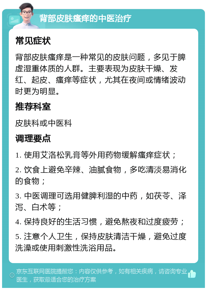 背部皮肤瘙痒的中医治疗 常见症状 背部皮肤瘙痒是一种常见的皮肤问题，多见于脾虚湿重体质的人群。主要表现为皮肤干燥、发红、起皮、瘙痒等症状，尤其在夜间或情绪波动时更为明显。 推荐科室 皮肤科或中医科 调理要点 1. 使用艾洛松乳膏等外用药物缓解瘙痒症状； 2. 饮食上避免辛辣、油腻食物，多吃清淡易消化的食物； 3. 中医调理可选用健脾利湿的中药，如茯苓、泽泻、白术等； 4. 保持良好的生活习惯，避免熬夜和过度疲劳； 5. 注意个人卫生，保持皮肤清洁干燥，避免过度洗澡或使用刺激性洗浴用品。