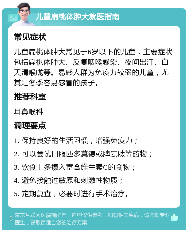 儿童扁桃体肿大就医指南 常见症状 儿童扁桃体肿大常见于6岁以下的儿童，主要症状包括扁桃体肿大、反复咽喉感染、夜间出汗、白天清喉咙等。易感人群为免疫力较弱的儿童，尤其是冬季容易感冒的孩子。 推荐科室 耳鼻喉科 调理要点 1. 保持良好的生活习惯，增强免疫力； 2. 可以尝试口服匹多莫德或脾氨肽等药物； 3. 饮食上多摄入富含维生素C的食物； 4. 避免接触过敏原和刺激性物质； 5. 定期复查，必要时进行手术治疗。