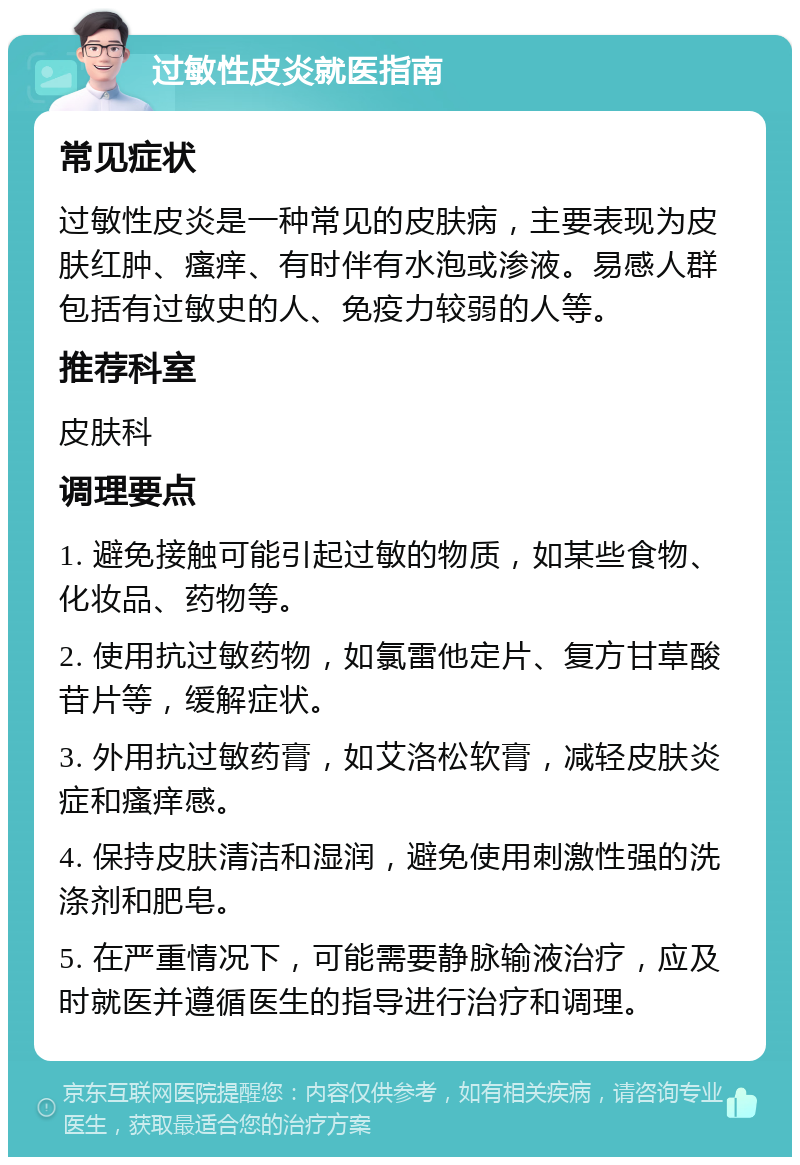 过敏性皮炎就医指南 常见症状 过敏性皮炎是一种常见的皮肤病，主要表现为皮肤红肿、瘙痒、有时伴有水泡或渗液。易感人群包括有过敏史的人、免疫力较弱的人等。 推荐科室 皮肤科 调理要点 1. 避免接触可能引起过敏的物质，如某些食物、化妆品、药物等。 2. 使用抗过敏药物，如氯雷他定片、复方甘草酸苷片等，缓解症状。 3. 外用抗过敏药膏，如艾洛松软膏，减轻皮肤炎症和瘙痒感。 4. 保持皮肤清洁和湿润，避免使用刺激性强的洗涤剂和肥皂。 5. 在严重情况下，可能需要静脉输液治疗，应及时就医并遵循医生的指导进行治疗和调理。