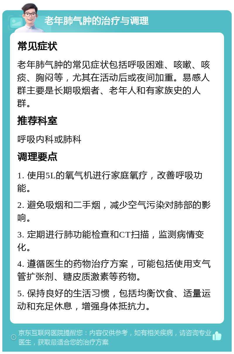 老年肺气肿的治疗与调理 常见症状 老年肺气肿的常见症状包括呼吸困难、咳嗽、咳痰、胸闷等，尤其在活动后或夜间加重。易感人群主要是长期吸烟者、老年人和有家族史的人群。 推荐科室 呼吸内科或肺科 调理要点 1. 使用5L的氧气机进行家庭氧疗，改善呼吸功能。 2. 避免吸烟和二手烟，减少空气污染对肺部的影响。 3. 定期进行肺功能检查和CT扫描，监测病情变化。 4. 遵循医生的药物治疗方案，可能包括使用支气管扩张剂、糖皮质激素等药物。 5. 保持良好的生活习惯，包括均衡饮食、适量运动和充足休息，增强身体抵抗力。