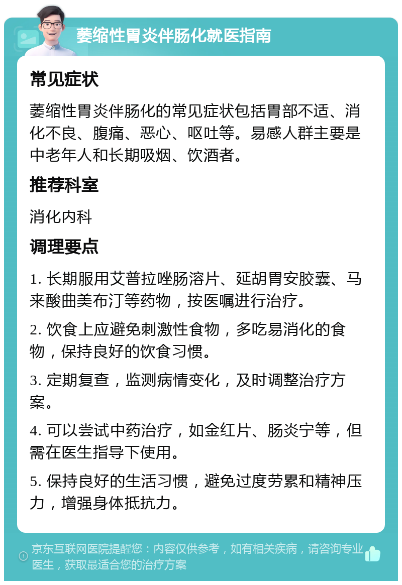 萎缩性胃炎伴肠化就医指南 常见症状 萎缩性胃炎伴肠化的常见症状包括胃部不适、消化不良、腹痛、恶心、呕吐等。易感人群主要是中老年人和长期吸烟、饮酒者。 推荐科室 消化内科 调理要点 1. 长期服用艾普拉唑肠溶片、延胡胃安胶囊、马来酸曲美布汀等药物，按医嘱进行治疗。 2. 饮食上应避免刺激性食物，多吃易消化的食物，保持良好的饮食习惯。 3. 定期复查，监测病情变化，及时调整治疗方案。 4. 可以尝试中药治疗，如金红片、肠炎宁等，但需在医生指导下使用。 5. 保持良好的生活习惯，避免过度劳累和精神压力，增强身体抵抗力。