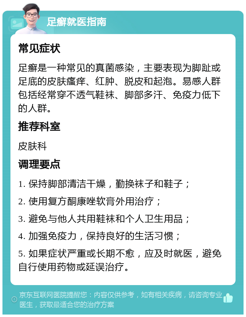 足癣就医指南 常见症状 足癣是一种常见的真菌感染，主要表现为脚趾或足底的皮肤瘙痒、红肿、脱皮和起泡。易感人群包括经常穿不透气鞋袜、脚部多汗、免疫力低下的人群。 推荐科室 皮肤科 调理要点 1. 保持脚部清洁干燥，勤换袜子和鞋子； 2. 使用复方酮康唑软膏外用治疗； 3. 避免与他人共用鞋袜和个人卫生用品； 4. 加强免疫力，保持良好的生活习惯； 5. 如果症状严重或长期不愈，应及时就医，避免自行使用药物或延误治疗。