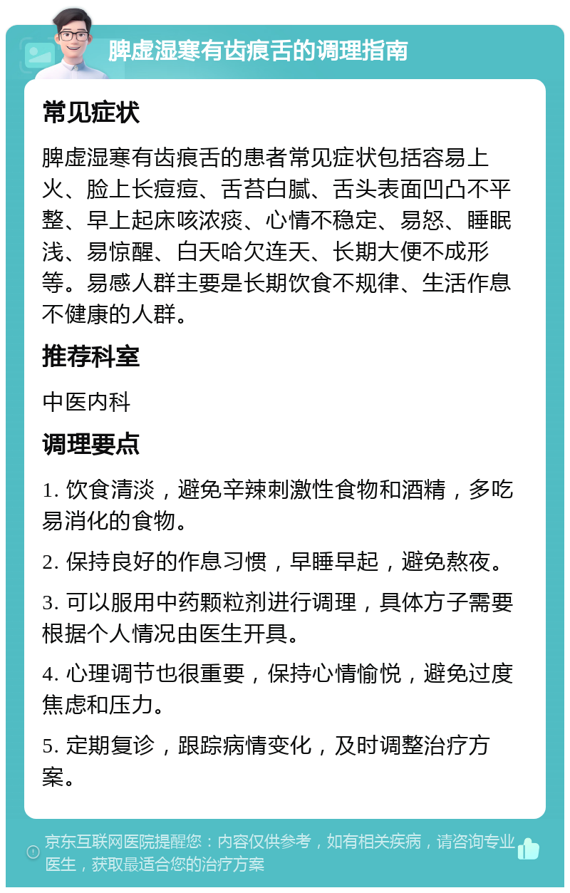 脾虚湿寒有齿痕舌的调理指南 常见症状 脾虚湿寒有齿痕舌的患者常见症状包括容易上火、脸上长痘痘、舌苔白腻、舌头表面凹凸不平整、早上起床咳浓痰、心情不稳定、易怒、睡眠浅、易惊醒、白天哈欠连天、长期大便不成形等。易感人群主要是长期饮食不规律、生活作息不健康的人群。 推荐科室 中医内科 调理要点 1. 饮食清淡，避免辛辣刺激性食物和酒精，多吃易消化的食物。 2. 保持良好的作息习惯，早睡早起，避免熬夜。 3. 可以服用中药颗粒剂进行调理，具体方子需要根据个人情况由医生开具。 4. 心理调节也很重要，保持心情愉悦，避免过度焦虑和压力。 5. 定期复诊，跟踪病情变化，及时调整治疗方案。