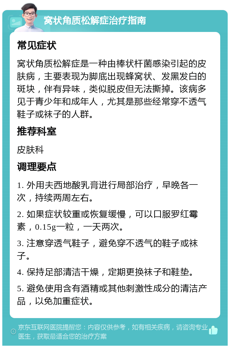 窝状角质松解症治疗指南 常见症状 窝状角质松解症是一种由棒状杆菌感染引起的皮肤病，主要表现为脚底出现蜂窝状、发黑发白的斑块，伴有异味，类似脱皮但无法撕掉。该病多见于青少年和成年人，尤其是那些经常穿不透气鞋子或袜子的人群。 推荐科室 皮肤科 调理要点 1. 外用夫西地酸乳膏进行局部治疗，早晚各一次，持续两周左右。 2. 如果症状较重或恢复缓慢，可以口服罗红霉素，0.15g一粒，一天两次。 3. 注意穿透气鞋子，避免穿不透气的鞋子或袜子。 4. 保持足部清洁干燥，定期更换袜子和鞋垫。 5. 避免使用含有酒精或其他刺激性成分的清洁产品，以免加重症状。