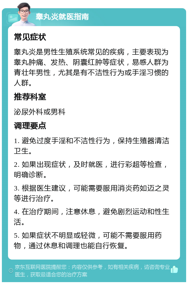 睾丸炎就医指南 常见症状 睾丸炎是男性生殖系统常见的疾病，主要表现为睾丸肿痛、发热、阴囊红肿等症状，易感人群为青壮年男性，尤其是有不洁性行为或手淫习惯的人群。 推荐科室 泌尿外科或男科 调理要点 1. 避免过度手淫和不洁性行为，保持生殖器清洁卫生。 2. 如果出现症状，及时就医，进行彩超等检查，明确诊断。 3. 根据医生建议，可能需要服用消炎药如迈之灵等进行治疗。 4. 在治疗期间，注意休息，避免剧烈运动和性生活。 5. 如果症状不明显或轻微，可能不需要服用药物，通过休息和调理也能自行恢复。