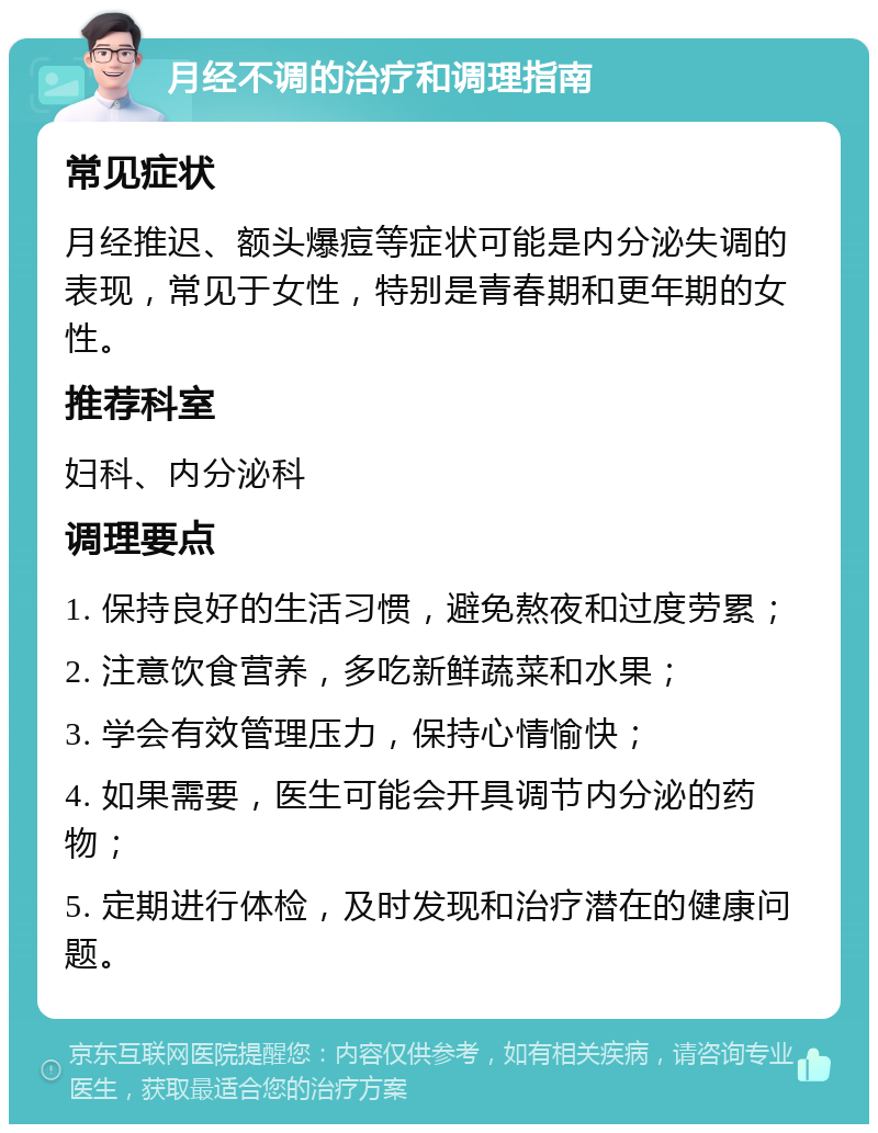 月经不调的治疗和调理指南 常见症状 月经推迟、额头爆痘等症状可能是内分泌失调的表现，常见于女性，特别是青春期和更年期的女性。 推荐科室 妇科、内分泌科 调理要点 1. 保持良好的生活习惯，避免熬夜和过度劳累； 2. 注意饮食营养，多吃新鲜蔬菜和水果； 3. 学会有效管理压力，保持心情愉快； 4. 如果需要，医生可能会开具调节内分泌的药物； 5. 定期进行体检，及时发现和治疗潜在的健康问题。