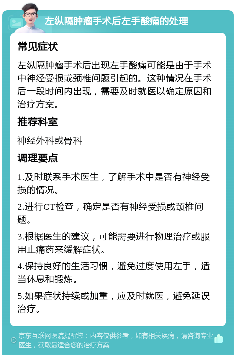 左纵隔肿瘤手术后左手酸痛的处理 常见症状 左纵隔肿瘤手术后出现左手酸痛可能是由于手术中神经受损或颈椎问题引起的。这种情况在手术后一段时间内出现，需要及时就医以确定原因和治疗方案。 推荐科室 神经外科或骨科 调理要点 1.及时联系手术医生，了解手术中是否有神经受损的情况。 2.进行CT检查，确定是否有神经受损或颈椎问题。 3.根据医生的建议，可能需要进行物理治疗或服用止痛药来缓解症状。 4.保持良好的生活习惯，避免过度使用左手，适当休息和锻炼。 5.如果症状持续或加重，应及时就医，避免延误治疗。