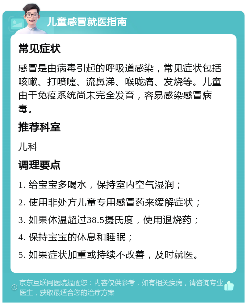 儿童感冒就医指南 常见症状 感冒是由病毒引起的呼吸道感染，常见症状包括咳嗽、打喷嚏、流鼻涕、喉咙痛、发烧等。儿童由于免疫系统尚未完全发育，容易感染感冒病毒。 推荐科室 儿科 调理要点 1. 给宝宝多喝水，保持室内空气湿润； 2. 使用非处方儿童专用感冒药来缓解症状； 3. 如果体温超过38.5摄氏度，使用退烧药； 4. 保持宝宝的休息和睡眠； 5. 如果症状加重或持续不改善，及时就医。