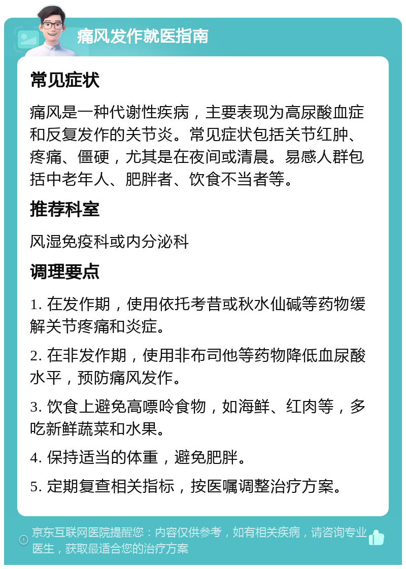 痛风发作就医指南 常见症状 痛风是一种代谢性疾病，主要表现为高尿酸血症和反复发作的关节炎。常见症状包括关节红肿、疼痛、僵硬，尤其是在夜间或清晨。易感人群包括中老年人、肥胖者、饮食不当者等。 推荐科室 风湿免疫科或内分泌科 调理要点 1. 在发作期，使用依托考昔或秋水仙碱等药物缓解关节疼痛和炎症。 2. 在非发作期，使用非布司他等药物降低血尿酸水平，预防痛风发作。 3. 饮食上避免高嘌呤食物，如海鲜、红肉等，多吃新鲜蔬菜和水果。 4. 保持适当的体重，避免肥胖。 5. 定期复查相关指标，按医嘱调整治疗方案。