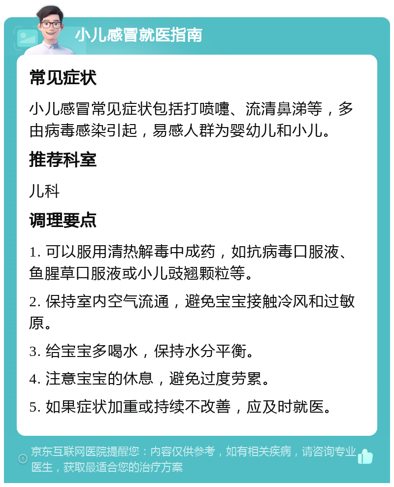 小儿感冒就医指南 常见症状 小儿感冒常见症状包括打喷嚏、流清鼻涕等，多由病毒感染引起，易感人群为婴幼儿和小儿。 推荐科室 儿科 调理要点 1. 可以服用清热解毒中成药，如抗病毒口服液、鱼腥草口服液或小儿豉翘颗粒等。 2. 保持室内空气流通，避免宝宝接触冷风和过敏原。 3. 给宝宝多喝水，保持水分平衡。 4. 注意宝宝的休息，避免过度劳累。 5. 如果症状加重或持续不改善，应及时就医。