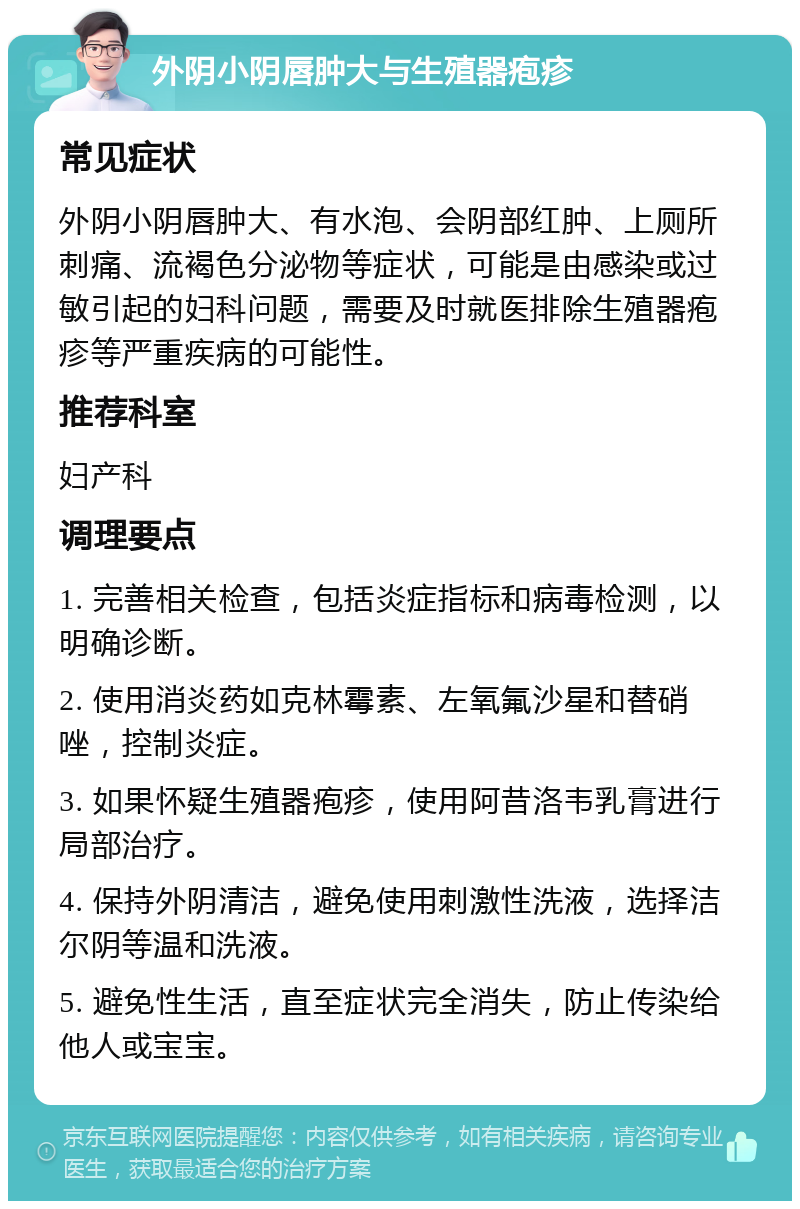 外阴小阴唇肿大与生殖器疱疹 常见症状 外阴小阴唇肿大、有水泡、会阴部红肿、上厕所刺痛、流褐色分泌物等症状，可能是由感染或过敏引起的妇科问题，需要及时就医排除生殖器疱疹等严重疾病的可能性。 推荐科室 妇产科 调理要点 1. 完善相关检查，包括炎症指标和病毒检测，以明确诊断。 2. 使用消炎药如克林霉素、左氧氟沙星和替硝唑，控制炎症。 3. 如果怀疑生殖器疱疹，使用阿昔洛韦乳膏进行局部治疗。 4. 保持外阴清洁，避免使用刺激性洗液，选择洁尔阴等温和洗液。 5. 避免性生活，直至症状完全消失，防止传染给他人或宝宝。