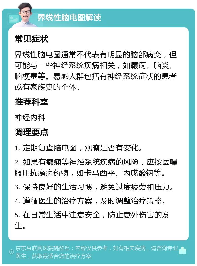 界线性脑电图解读 常见症状 界线性脑电图通常不代表有明显的脑部病变，但可能与一些神经系统疾病相关，如癫痫、脑炎、脑梗塞等。易感人群包括有神经系统症状的患者或有家族史的个体。 推荐科室 神经内科 调理要点 1. 定期复查脑电图，观察是否有变化。 2. 如果有癫痫等神经系统疾病的风险，应按医嘱服用抗癫痫药物，如卡马西平、丙戊酸钠等。 3. 保持良好的生活习惯，避免过度疲劳和压力。 4. 遵循医生的治疗方案，及时调整治疗策略。 5. 在日常生活中注意安全，防止意外伤害的发生。