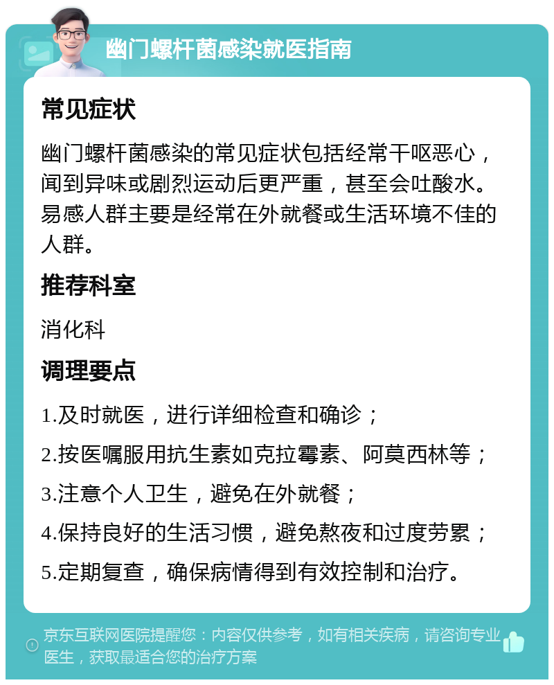 幽门螺杆菌感染就医指南 常见症状 幽门螺杆菌感染的常见症状包括经常干呕恶心，闻到异味或剧烈运动后更严重，甚至会吐酸水。易感人群主要是经常在外就餐或生活环境不佳的人群。 推荐科室 消化科 调理要点 1.及时就医，进行详细检查和确诊； 2.按医嘱服用抗生素如克拉霉素、阿莫西林等； 3.注意个人卫生，避免在外就餐； 4.保持良好的生活习惯，避免熬夜和过度劳累； 5.定期复查，确保病情得到有效控制和治疗。