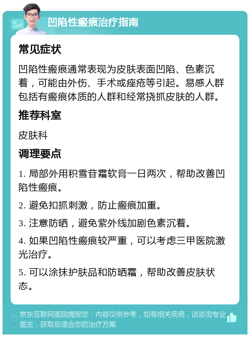 凹陷性瘢痕治疗指南 常见症状 凹陷性瘢痕通常表现为皮肤表面凹陷、色素沉着，可能由外伤、手术或痤疮等引起。易感人群包括有瘢痕体质的人群和经常挠抓皮肤的人群。 推荐科室 皮肤科 调理要点 1. 局部外用积雪苷霜软膏一日两次，帮助改善凹陷性瘢痕。 2. 避免扣抓刺激，防止瘢痕加重。 3. 注意防晒，避免紫外线加剧色素沉着。 4. 如果凹陷性瘢痕较严重，可以考虑三甲医院激光治疗。 5. 可以涂抹护肤品和防晒霜，帮助改善皮肤状态。