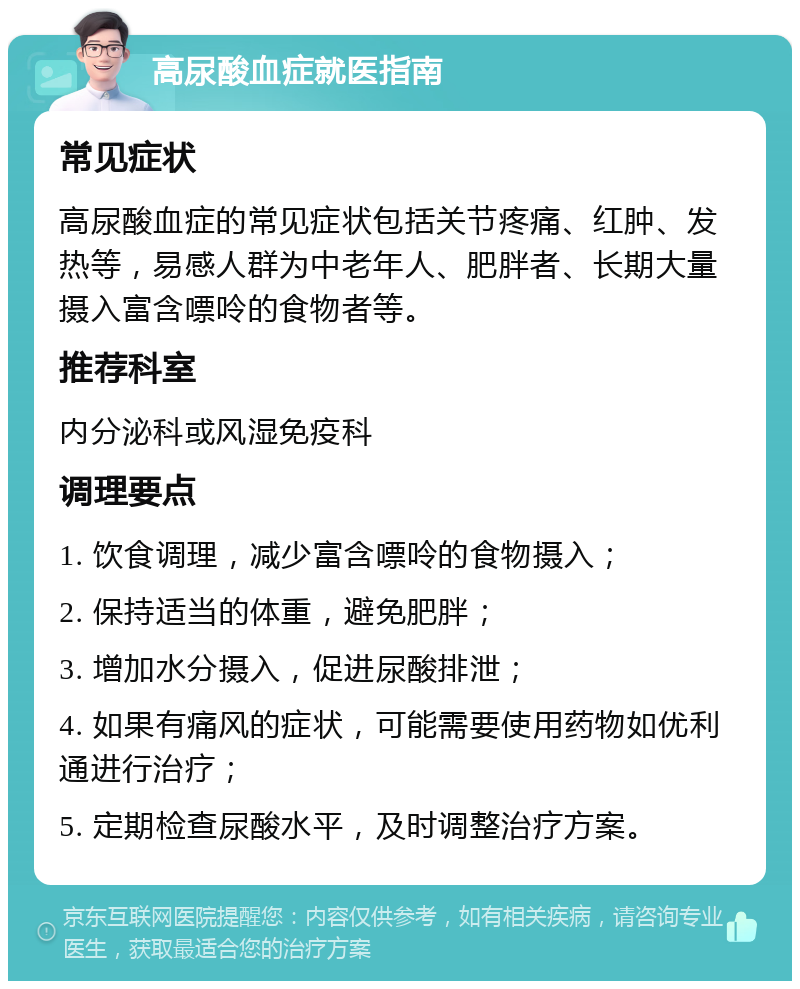 高尿酸血症就医指南 常见症状 高尿酸血症的常见症状包括关节疼痛、红肿、发热等，易感人群为中老年人、肥胖者、长期大量摄入富含嘌呤的食物者等。 推荐科室 内分泌科或风湿免疫科 调理要点 1. 饮食调理，减少富含嘌呤的食物摄入； 2. 保持适当的体重，避免肥胖； 3. 增加水分摄入，促进尿酸排泄； 4. 如果有痛风的症状，可能需要使用药物如优利通进行治疗； 5. 定期检查尿酸水平，及时调整治疗方案。