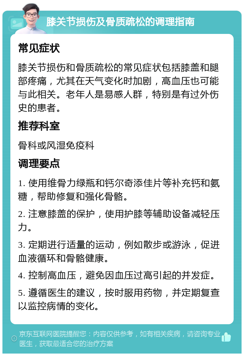 膝关节损伤及骨质疏松的调理指南 常见症状 膝关节损伤和骨质疏松的常见症状包括膝盖和腿部疼痛，尤其在天气变化时加剧，高血压也可能与此相关。老年人是易感人群，特别是有过外伤史的患者。 推荐科室 骨科或风湿免疫科 调理要点 1. 使用维骨力绿瓶和钙尔奇添佳片等补充钙和氨糖，帮助修复和强化骨骼。 2. 注意膝盖的保护，使用护膝等辅助设备减轻压力。 3. 定期进行适量的运动，例如散步或游泳，促进血液循环和骨骼健康。 4. 控制高血压，避免因血压过高引起的并发症。 5. 遵循医生的建议，按时服用药物，并定期复查以监控病情的变化。