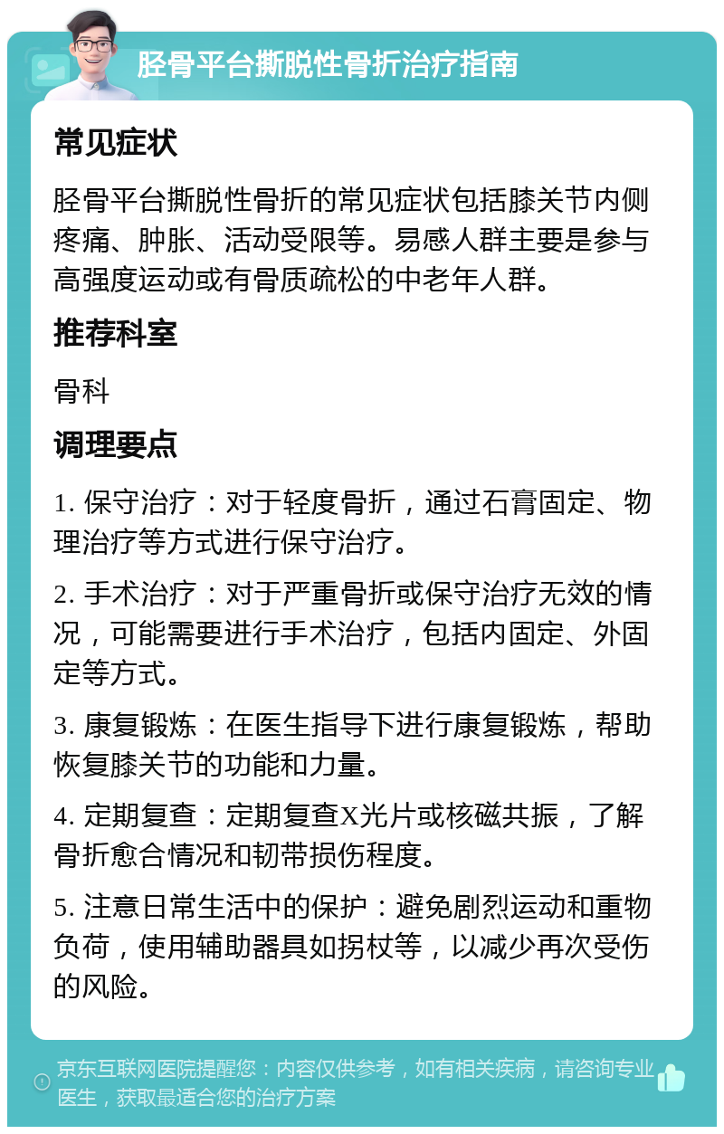 胫骨平台撕脱性骨折治疗指南 常见症状 胫骨平台撕脱性骨折的常见症状包括膝关节内侧疼痛、肿胀、活动受限等。易感人群主要是参与高强度运动或有骨质疏松的中老年人群。 推荐科室 骨科 调理要点 1. 保守治疗：对于轻度骨折，通过石膏固定、物理治疗等方式进行保守治疗。 2. 手术治疗：对于严重骨折或保守治疗无效的情况，可能需要进行手术治疗，包括内固定、外固定等方式。 3. 康复锻炼：在医生指导下进行康复锻炼，帮助恢复膝关节的功能和力量。 4. 定期复查：定期复查X光片或核磁共振，了解骨折愈合情况和韧带损伤程度。 5. 注意日常生活中的保护：避免剧烈运动和重物负荷，使用辅助器具如拐杖等，以减少再次受伤的风险。