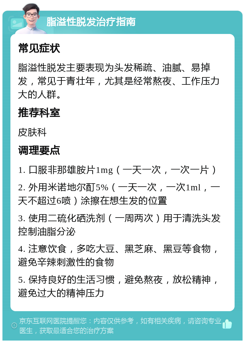 脂溢性脱发治疗指南 常见症状 脂溢性脱发主要表现为头发稀疏、油腻、易掉发，常见于青壮年，尤其是经常熬夜、工作压力大的人群。 推荐科室 皮肤科 调理要点 1. 口服非那雄胺片1mg（一天一次，一次一片） 2. 外用米诺地尔酊5%（一天一次，一次1ml，一天不超过6喷）涂擦在想生发的位置 3. 使用二硫化硒洗剂（一周两次）用于清洗头发控制油脂分泌 4. 注意饮食，多吃大豆、黑芝麻、黑豆等食物，避免辛辣刺激性的食物 5. 保持良好的生活习惯，避免熬夜，放松精神，避免过大的精神压力