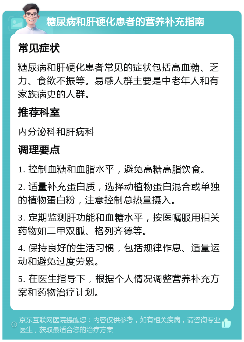 糖尿病和肝硬化患者的营养补充指南 常见症状 糖尿病和肝硬化患者常见的症状包括高血糖、乏力、食欲不振等。易感人群主要是中老年人和有家族病史的人群。 推荐科室 内分泌科和肝病科 调理要点 1. 控制血糖和血脂水平，避免高糖高脂饮食。 2. 适量补充蛋白质，选择动植物蛋白混合或单独的植物蛋白粉，注意控制总热量摄入。 3. 定期监测肝功能和血糖水平，按医嘱服用相关药物如二甲双胍、格列齐德等。 4. 保持良好的生活习惯，包括规律作息、适量运动和避免过度劳累。 5. 在医生指导下，根据个人情况调整营养补充方案和药物治疗计划。