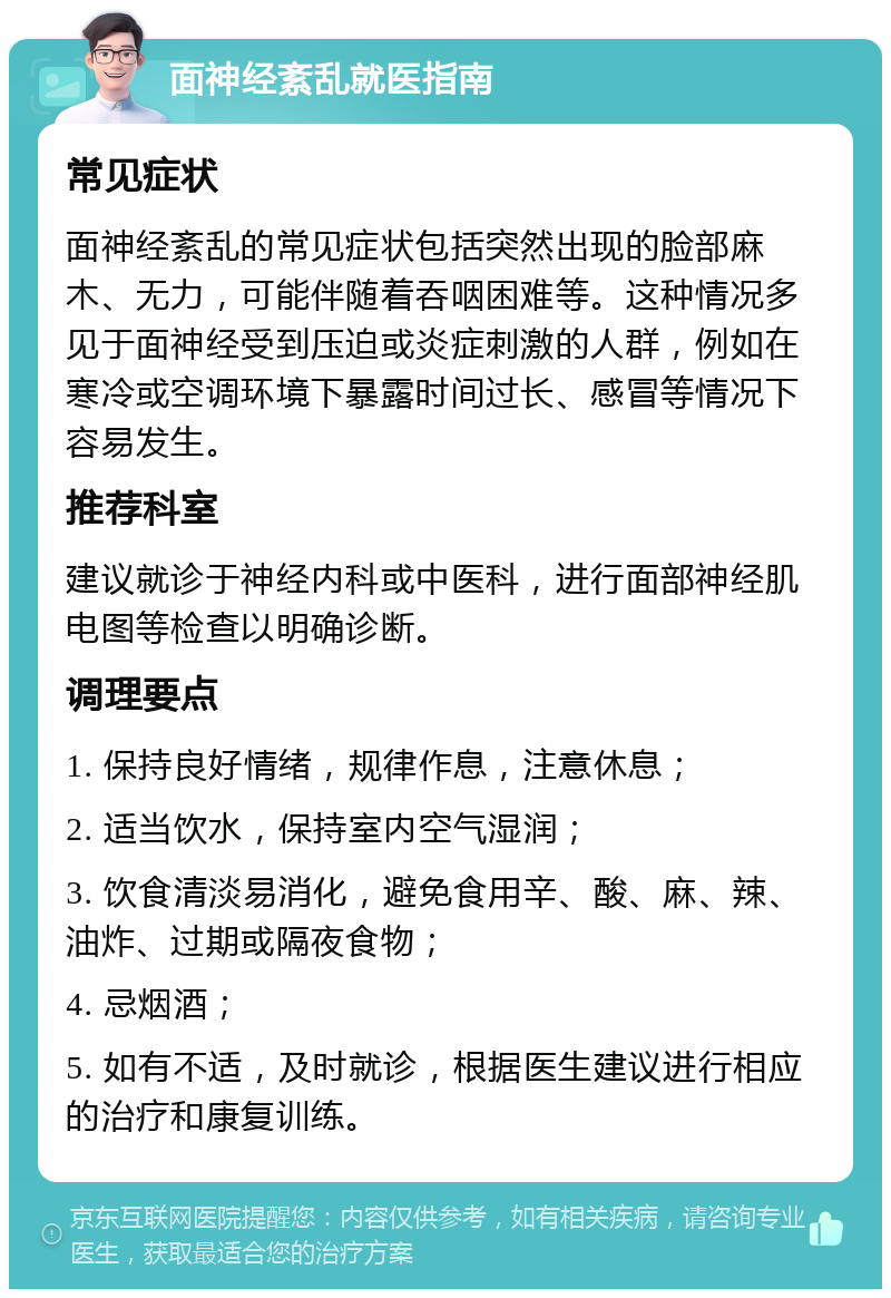 面神经紊乱就医指南 常见症状 面神经紊乱的常见症状包括突然出现的脸部麻木、无力，可能伴随着吞咽困难等。这种情况多见于面神经受到压迫或炎症刺激的人群，例如在寒冷或空调环境下暴露时间过长、感冒等情况下容易发生。 推荐科室 建议就诊于神经内科或中医科，进行面部神经肌电图等检查以明确诊断。 调理要点 1. 保持良好情绪，规律作息，注意休息； 2. 适当饮水，保持室内空气湿润； 3. 饮食清淡易消化，避免食用辛、酸、麻、辣、油炸、过期或隔夜食物； 4. 忌烟酒； 5. 如有不适，及时就诊，根据医生建议进行相应的治疗和康复训练。