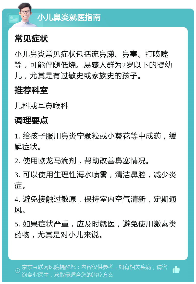 小儿鼻炎就医指南 常见症状 小儿鼻炎常见症状包括流鼻涕、鼻塞、打喷嚏等，可能伴随低烧。易感人群为2岁以下的婴幼儿，尤其是有过敏史或家族史的孩子。 推荐科室 儿科或耳鼻喉科 调理要点 1. 给孩子服用鼻炎宁颗粒或小葵花等中成药，缓解症状。 2. 使用欧龙马滴剂，帮助改善鼻塞情况。 3. 可以使用生理性海水喷雾，清洁鼻腔，减少炎症。 4. 避免接触过敏原，保持室内空气清新，定期通风。 5. 如果症状严重，应及时就医，避免使用激素类药物，尤其是对小儿来说。