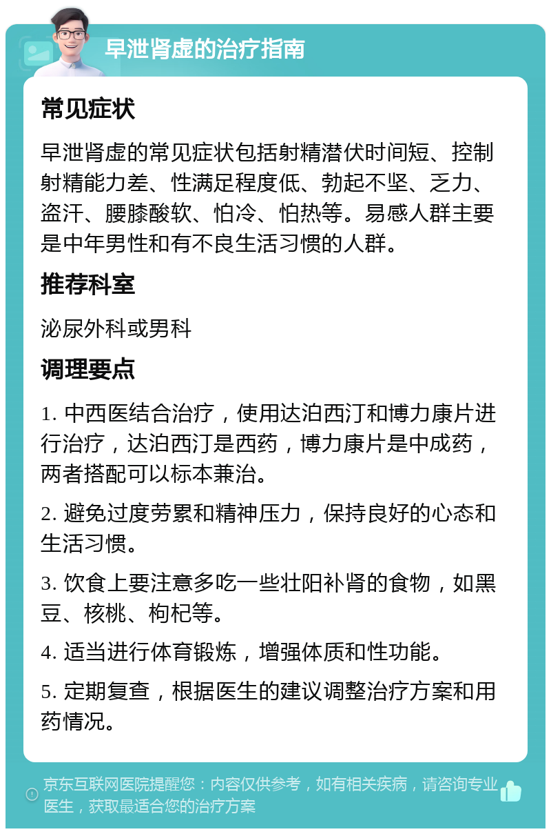 早泄肾虚的治疗指南 常见症状 早泄肾虚的常见症状包括射精潜伏时间短、控制射精能力差、性满足程度低、勃起不坚、乏力、盗汗、腰膝酸软、怕冷、怕热等。易感人群主要是中年男性和有不良生活习惯的人群。 推荐科室 泌尿外科或男科 调理要点 1. 中西医结合治疗，使用达泊西汀和博力康片进行治疗，达泊西汀是西药，博力康片是中成药，两者搭配可以标本兼治。 2. 避免过度劳累和精神压力，保持良好的心态和生活习惯。 3. 饮食上要注意多吃一些壮阳补肾的食物，如黑豆、核桃、枸杞等。 4. 适当进行体育锻炼，增强体质和性功能。 5. 定期复查，根据医生的建议调整治疗方案和用药情况。