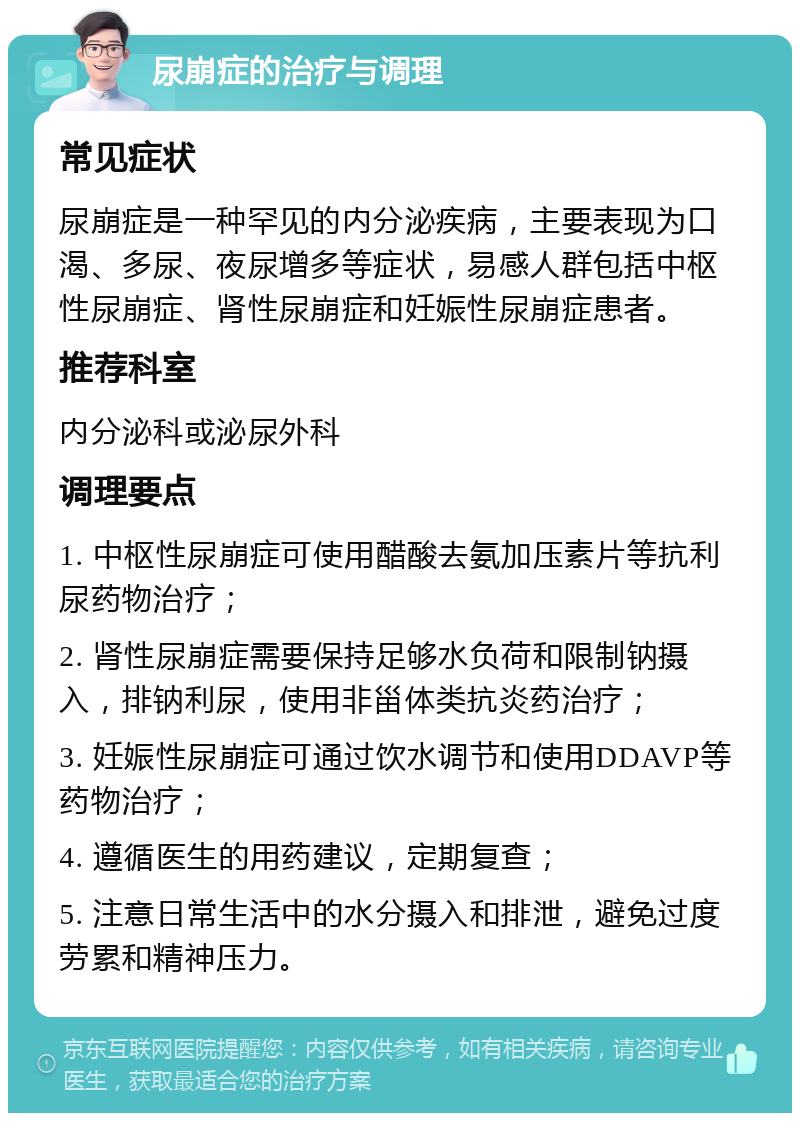 尿崩症的治疗与调理 常见症状 尿崩症是一种罕见的内分泌疾病，主要表现为口渴、多尿、夜尿增多等症状，易感人群包括中枢性尿崩症、肾性尿崩症和妊娠性尿崩症患者。 推荐科室 内分泌科或泌尿外科 调理要点 1. 中枢性尿崩症可使用醋酸去氨加压素片等抗利尿药物治疗； 2. 肾性尿崩症需要保持足够水负荷和限制钠摄入，排钠利尿，使用非甾体类抗炎药治疗； 3. 妊娠性尿崩症可通过饮水调节和使用DDAVP等药物治疗； 4. 遵循医生的用药建议，定期复查； 5. 注意日常生活中的水分摄入和排泄，避免过度劳累和精神压力。