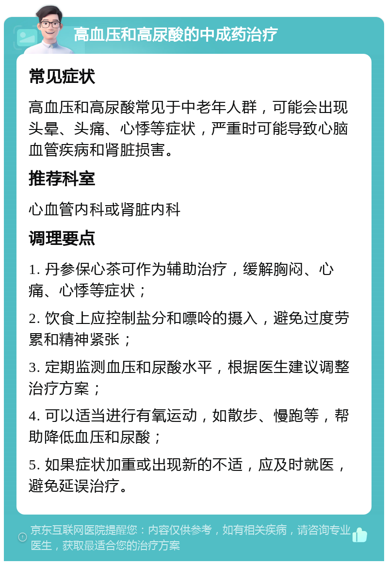 高血压和高尿酸的中成药治疗 常见症状 高血压和高尿酸常见于中老年人群，可能会出现头晕、头痛、心悸等症状，严重时可能导致心脑血管疾病和肾脏损害。 推荐科室 心血管内科或肾脏内科 调理要点 1. 丹参保心茶可作为辅助治疗，缓解胸闷、心痛、心悸等症状； 2. 饮食上应控制盐分和嘌呤的摄入，避免过度劳累和精神紧张； 3. 定期监测血压和尿酸水平，根据医生建议调整治疗方案； 4. 可以适当进行有氧运动，如散步、慢跑等，帮助降低血压和尿酸； 5. 如果症状加重或出现新的不适，应及时就医，避免延误治疗。