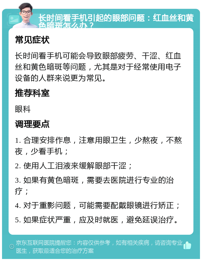 长时间看手机引起的眼部问题：红血丝和黄色暗斑怎么办？ 常见症状 长时间看手机可能会导致眼部疲劳、干涩、红血丝和黄色暗斑等问题，尤其是对于经常使用电子设备的人群来说更为常见。 推荐科室 眼科 调理要点 1. 合理安排作息，注意用眼卫生，少熬夜，不熬夜，少看手机； 2. 使用人工泪液来缓解眼部干涩； 3. 如果有黄色暗斑，需要去医院进行专业的治疗； 4. 对于重影问题，可能需要配戴眼镜进行矫正； 5. 如果症状严重，应及时就医，避免延误治疗。