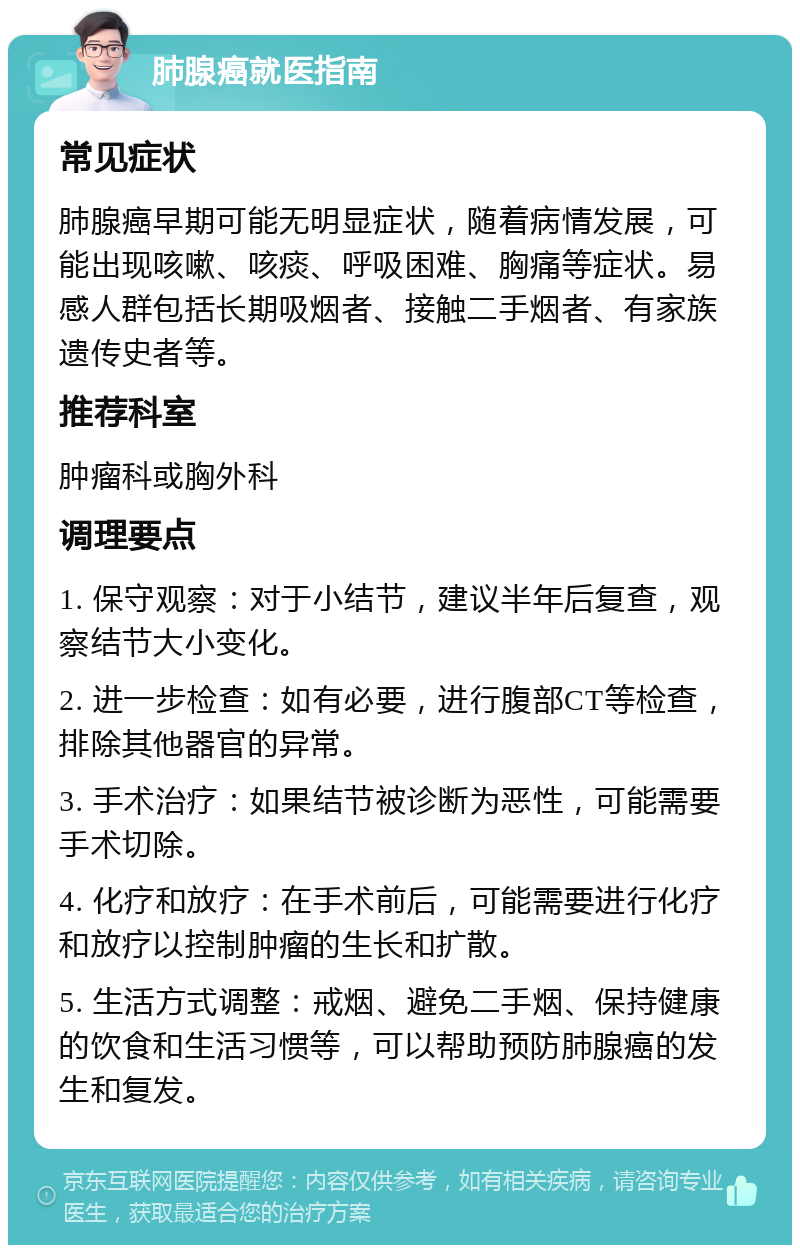 肺腺癌就医指南 常见症状 肺腺癌早期可能无明显症状，随着病情发展，可能出现咳嗽、咳痰、呼吸困难、胸痛等症状。易感人群包括长期吸烟者、接触二手烟者、有家族遗传史者等。 推荐科室 肿瘤科或胸外科 调理要点 1. 保守观察：对于小结节，建议半年后复查，观察结节大小变化。 2. 进一步检查：如有必要，进行腹部CT等检查，排除其他器官的异常。 3. 手术治疗：如果结节被诊断为恶性，可能需要手术切除。 4. 化疗和放疗：在手术前后，可能需要进行化疗和放疗以控制肿瘤的生长和扩散。 5. 生活方式调整：戒烟、避免二手烟、保持健康的饮食和生活习惯等，可以帮助预防肺腺癌的发生和复发。