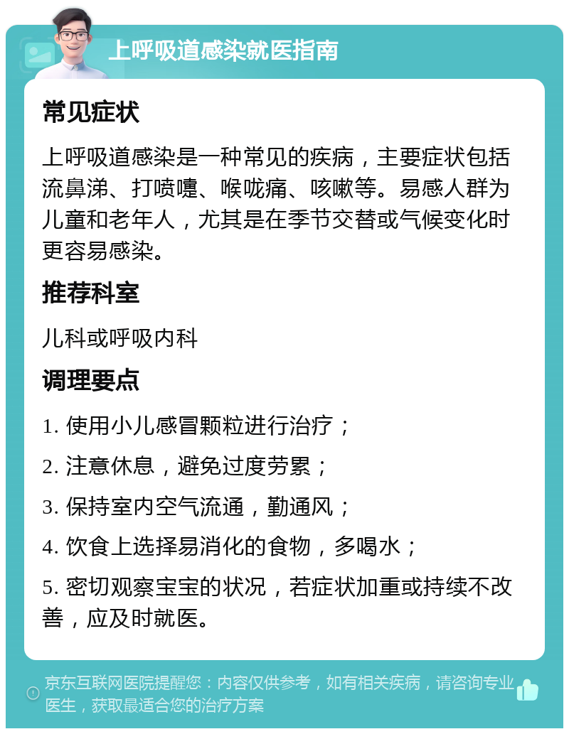 上呼吸道感染就医指南 常见症状 上呼吸道感染是一种常见的疾病，主要症状包括流鼻涕、打喷嚏、喉咙痛、咳嗽等。易感人群为儿童和老年人，尤其是在季节交替或气候变化时更容易感染。 推荐科室 儿科或呼吸内科 调理要点 1. 使用小儿感冒颗粒进行治疗； 2. 注意休息，避免过度劳累； 3. 保持室内空气流通，勤通风； 4. 饮食上选择易消化的食物，多喝水； 5. 密切观察宝宝的状况，若症状加重或持续不改善，应及时就医。