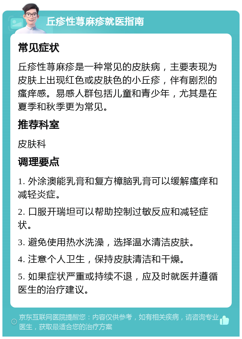 丘疹性荨麻疹就医指南 常见症状 丘疹性荨麻疹是一种常见的皮肤病，主要表现为皮肤上出现红色或皮肤色的小丘疹，伴有剧烈的瘙痒感。易感人群包括儿童和青少年，尤其是在夏季和秋季更为常见。 推荐科室 皮肤科 调理要点 1. 外涂澳能乳膏和复方樟脑乳膏可以缓解瘙痒和减轻炎症。 2. 口服开瑞坦可以帮助控制过敏反应和减轻症状。 3. 避免使用热水洗澡，选择温水清洁皮肤。 4. 注意个人卫生，保持皮肤清洁和干燥。 5. 如果症状严重或持续不退，应及时就医并遵循医生的治疗建议。