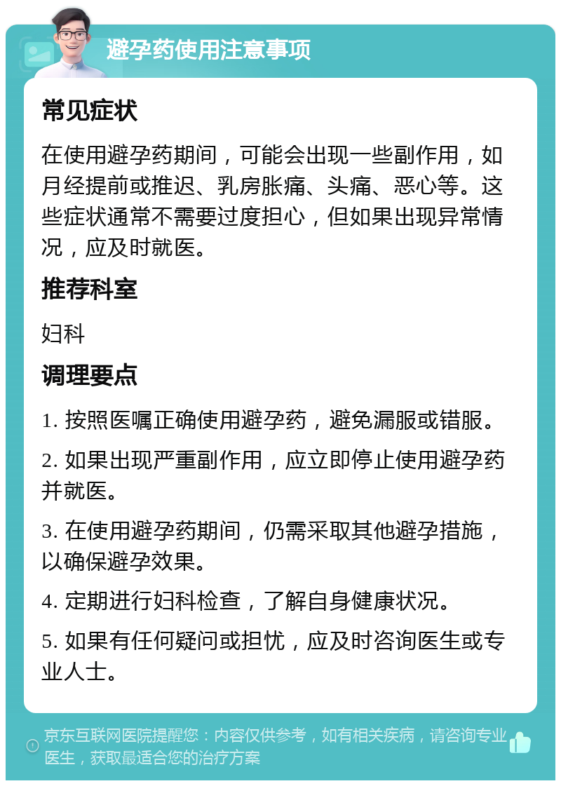 避孕药使用注意事项 常见症状 在使用避孕药期间，可能会出现一些副作用，如月经提前或推迟、乳房胀痛、头痛、恶心等。这些症状通常不需要过度担心，但如果出现异常情况，应及时就医。 推荐科室 妇科 调理要点 1. 按照医嘱正确使用避孕药，避免漏服或错服。 2. 如果出现严重副作用，应立即停止使用避孕药并就医。 3. 在使用避孕药期间，仍需采取其他避孕措施，以确保避孕效果。 4. 定期进行妇科检查，了解自身健康状况。 5. 如果有任何疑问或担忧，应及时咨询医生或专业人士。