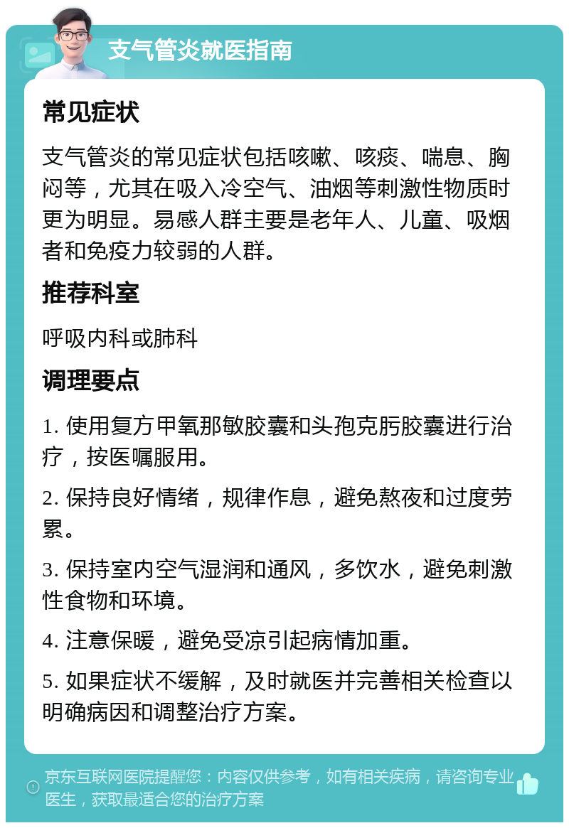 支气管炎就医指南 常见症状 支气管炎的常见症状包括咳嗽、咳痰、喘息、胸闷等，尤其在吸入冷空气、油烟等刺激性物质时更为明显。易感人群主要是老年人、儿童、吸烟者和免疫力较弱的人群。 推荐科室 呼吸内科或肺科 调理要点 1. 使用复方甲氧那敏胶囊和头孢克肟胶囊进行治疗，按医嘱服用。 2. 保持良好情绪，规律作息，避免熬夜和过度劳累。 3. 保持室内空气湿润和通风，多饮水，避免刺激性食物和环境。 4. 注意保暖，避免受凉引起病情加重。 5. 如果症状不缓解，及时就医并完善相关检查以明确病因和调整治疗方案。