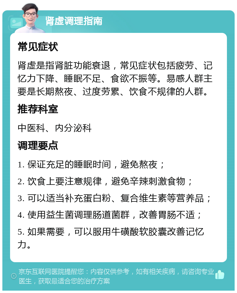 肾虚调理指南 常见症状 肾虚是指肾脏功能衰退，常见症状包括疲劳、记忆力下降、睡眠不足、食欲不振等。易感人群主要是长期熬夜、过度劳累、饮食不规律的人群。 推荐科室 中医科、内分泌科 调理要点 1. 保证充足的睡眠时间，避免熬夜； 2. 饮食上要注意规律，避免辛辣刺激食物； 3. 可以适当补充蛋白粉、复合维生素等营养品； 4. 使用益生菌调理肠道菌群，改善胃肠不适； 5. 如果需要，可以服用牛磺酸软胶囊改善记忆力。