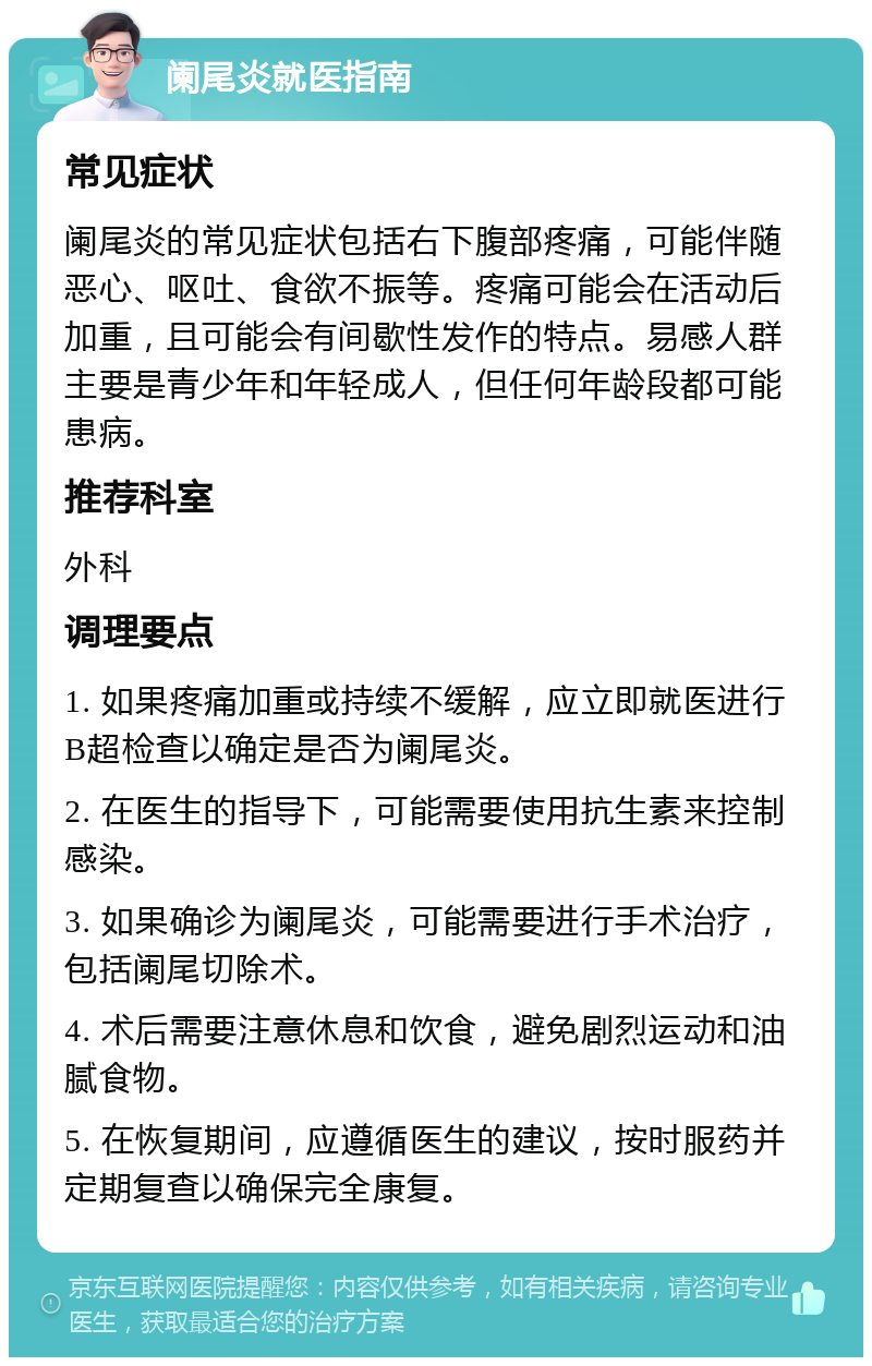 阑尾炎就医指南 常见症状 阑尾炎的常见症状包括右下腹部疼痛，可能伴随恶心、呕吐、食欲不振等。疼痛可能会在活动后加重，且可能会有间歇性发作的特点。易感人群主要是青少年和年轻成人，但任何年龄段都可能患病。 推荐科室 外科 调理要点 1. 如果疼痛加重或持续不缓解，应立即就医进行B超检查以确定是否为阑尾炎。 2. 在医生的指导下，可能需要使用抗生素来控制感染。 3. 如果确诊为阑尾炎，可能需要进行手术治疗，包括阑尾切除术。 4. 术后需要注意休息和饮食，避免剧烈运动和油腻食物。 5. 在恢复期间，应遵循医生的建议，按时服药并定期复查以确保完全康复。