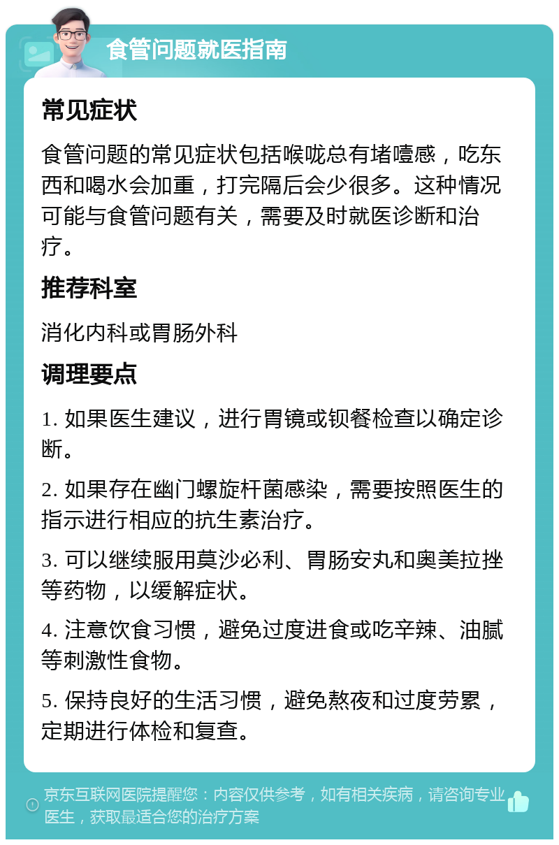 食管问题就医指南 常见症状 食管问题的常见症状包括喉咙总有堵噎感，吃东西和喝水会加重，打完隔后会少很多。这种情况可能与食管问题有关，需要及时就医诊断和治疗。 推荐科室 消化内科或胃肠外科 调理要点 1. 如果医生建议，进行胃镜或钡餐检查以确定诊断。 2. 如果存在幽门螺旋杆菌感染，需要按照医生的指示进行相应的抗生素治疗。 3. 可以继续服用莫沙必利、胃肠安丸和奥美拉挫等药物，以缓解症状。 4. 注意饮食习惯，避免过度进食或吃辛辣、油腻等刺激性食物。 5. 保持良好的生活习惯，避免熬夜和过度劳累，定期进行体检和复查。