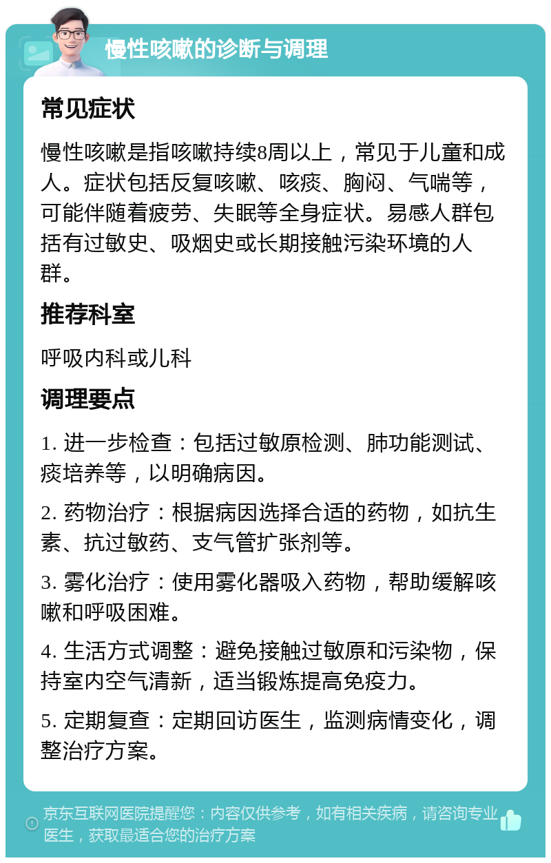 慢性咳嗽的诊断与调理 常见症状 慢性咳嗽是指咳嗽持续8周以上，常见于儿童和成人。症状包括反复咳嗽、咳痰、胸闷、气喘等，可能伴随着疲劳、失眠等全身症状。易感人群包括有过敏史、吸烟史或长期接触污染环境的人群。 推荐科室 呼吸内科或儿科 调理要点 1. 进一步检查：包括过敏原检测、肺功能测试、痰培养等，以明确病因。 2. 药物治疗：根据病因选择合适的药物，如抗生素、抗过敏药、支气管扩张剂等。 3. 雾化治疗：使用雾化器吸入药物，帮助缓解咳嗽和呼吸困难。 4. 生活方式调整：避免接触过敏原和污染物，保持室内空气清新，适当锻炼提高免疫力。 5. 定期复查：定期回访医生，监测病情变化，调整治疗方案。