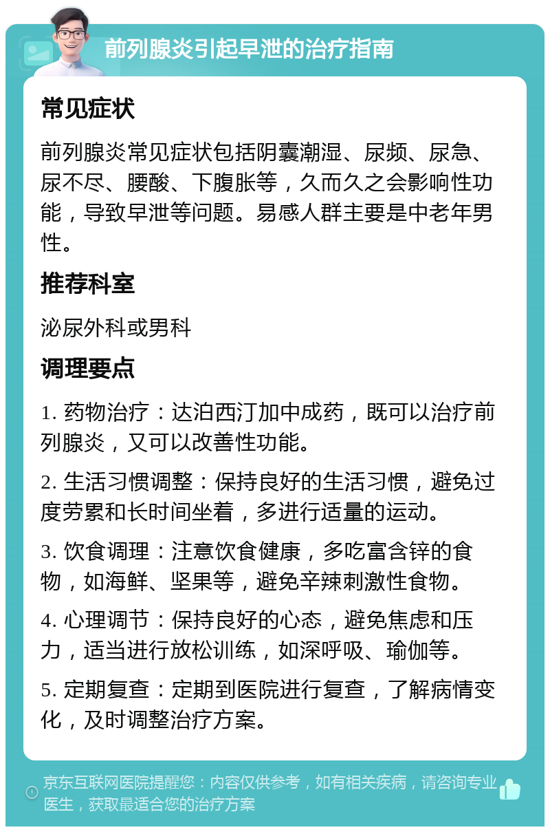 前列腺炎引起早泄的治疗指南 常见症状 前列腺炎常见症状包括阴囊潮湿、尿频、尿急、尿不尽、腰酸、下腹胀等，久而久之会影响性功能，导致早泄等问题。易感人群主要是中老年男性。 推荐科室 泌尿外科或男科 调理要点 1. 药物治疗：达泊西汀加中成药，既可以治疗前列腺炎，又可以改善性功能。 2. 生活习惯调整：保持良好的生活习惯，避免过度劳累和长时间坐着，多进行适量的运动。 3. 饮食调理：注意饮食健康，多吃富含锌的食物，如海鲜、坚果等，避免辛辣刺激性食物。 4. 心理调节：保持良好的心态，避免焦虑和压力，适当进行放松训练，如深呼吸、瑜伽等。 5. 定期复查：定期到医院进行复查，了解病情变化，及时调整治疗方案。